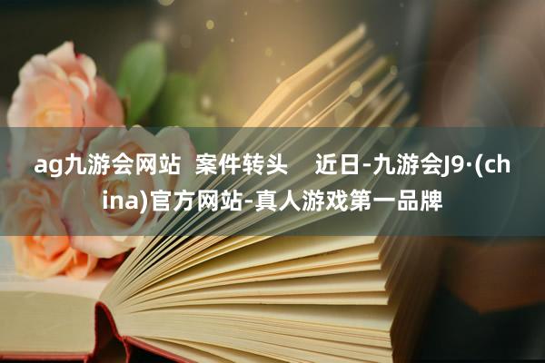 ag九游会网站  案件转头    近日-九游会J9·(china)官方网站-真人游戏第一品牌