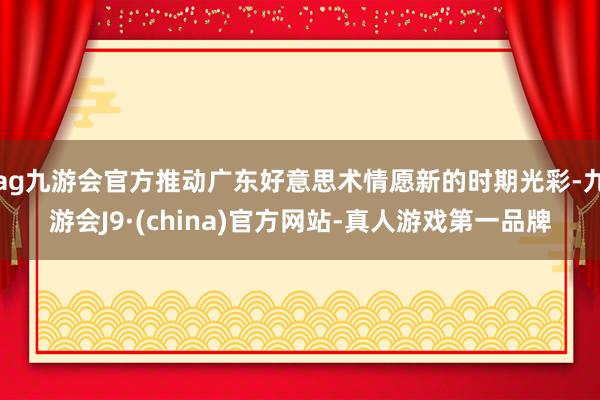 ag九游会官方推动广东好意思术情愿新的时期光彩-九游会J9·(china)官方网站-真人游戏第一品牌