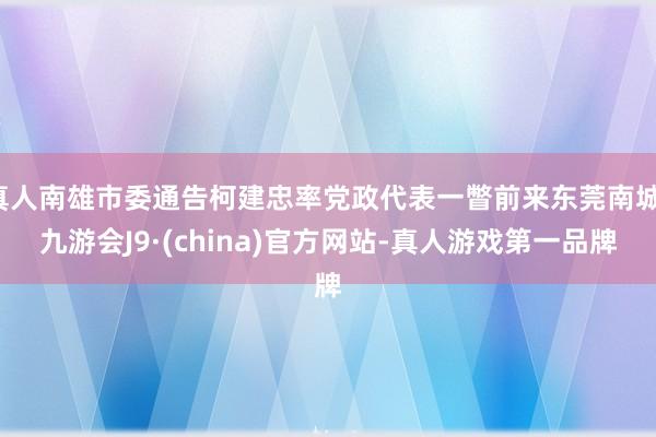 真人南雄市委通告柯建忠率党政代表一瞥前来东莞南城-九游会J9·(china)官方网站-真人游戏第一品牌