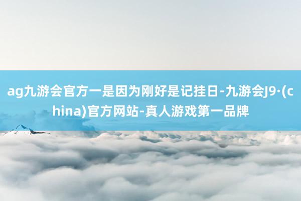 ag九游会官方一是因为刚好是记挂日-九游会J9·(china)官方网站-真人游戏第一品牌