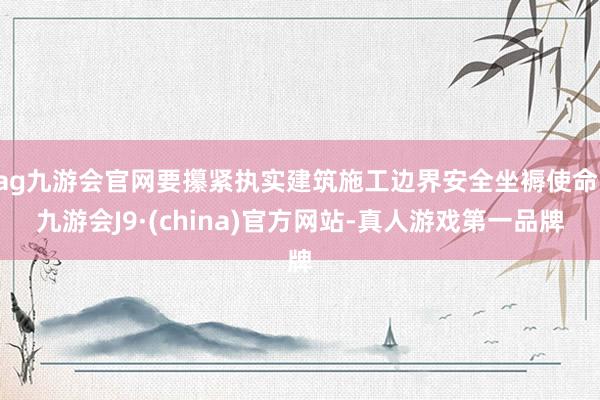 ag九游会官网要攥紧执实建筑施工边界安全坐褥使命-九游会J9·(china)官方网站-真人游戏第一品牌