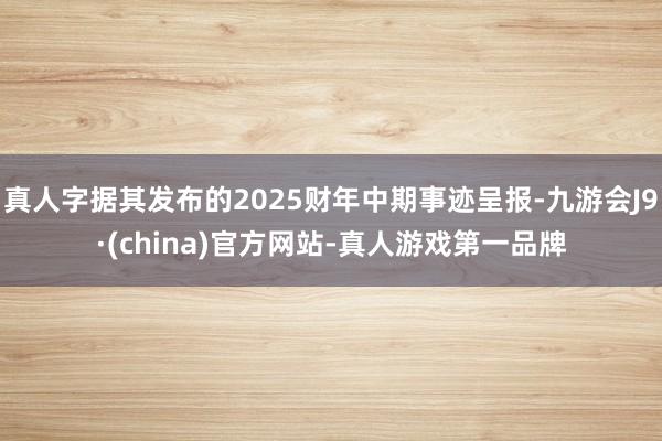真人字据其发布的2025财年中期事迹呈报-九游会J9·(china)官方网站-真人游戏第一品牌