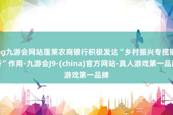 ag九游会网站蓬莱农商银行积极发达“乡村振兴专揽银行”作用-九游会J9·(china)官方网站-真人游戏第一品牌