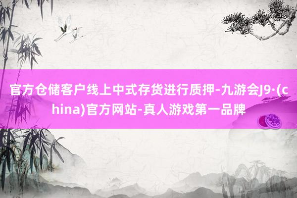 官方仓储客户线上中式存货进行质押-九游会J9·(china)官方网站-真人游戏第一品牌