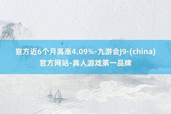 官方近6个月高涨4.09%-九游会J9·(china)官方网站-真人游戏第一品牌
