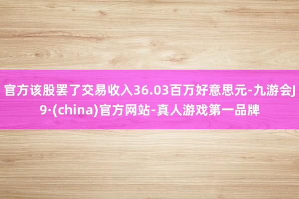 官方该股罢了交易收入36.03百万好意思元-九游会J9·(china)官方网站-真人游戏第一品牌