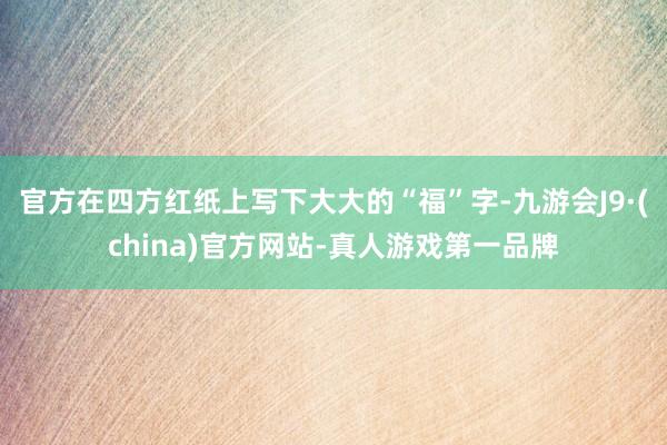官方在四方红纸上写下大大的“福”字-九游会J9·(china)官方网站-真人游戏第一品牌