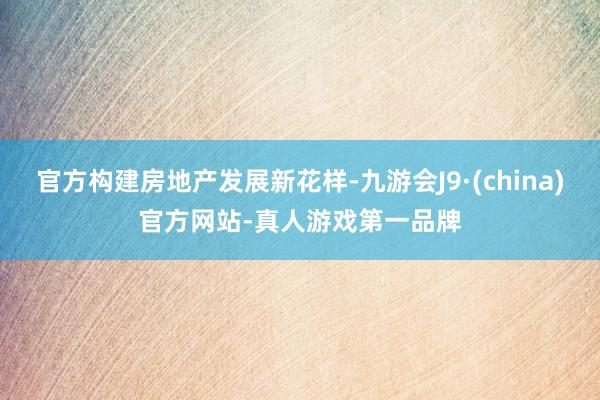 官方构建房地产发展新花样-九游会J9·(china)官方网站-真人游戏第一品牌