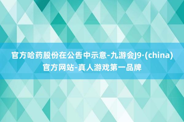 官方哈药股份在公告中示意-九游会J9·(china)官方网站-真人游戏第一品牌