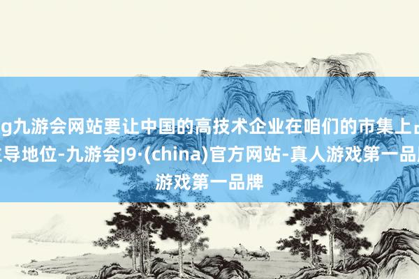 ag九游会网站要让中国的高技术企业在咱们的市集上占主导地位-九游会J9·(china)官方网站-真人游戏第一品牌