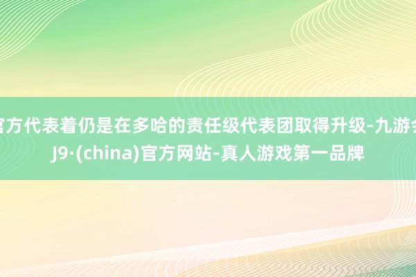 官方代表着仍是在多哈的责任级代表团取得升级-九游会J9·(china)官方网站-真人游戏第一品牌
