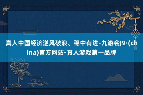 真人中国经济逆风破浪、稳中有进-九游会J9·(china)官方网站-真人游戏第一品牌