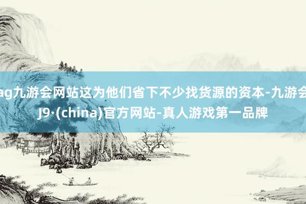 ag九游会网站这为他们省下不少找货源的资本-九游会J9·(china)官方网站-真人游戏第一品牌