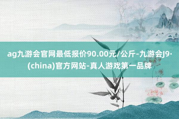ag九游会官网最低报价90.00元/公斤-九游会J9·(china)官方网站-真人游戏第一品牌