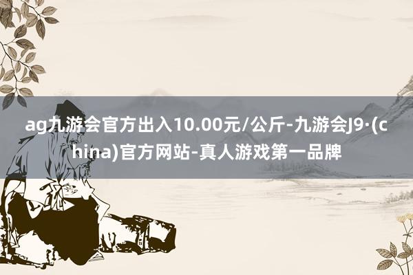 ag九游会官方出入10.00元/公斤-九游会J9·(china)官方网站-真人游戏第一品牌