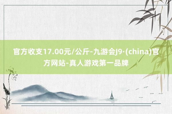 官方收支17.00元/公斤-九游会J9·(china)官方网站-真人游戏第一品牌