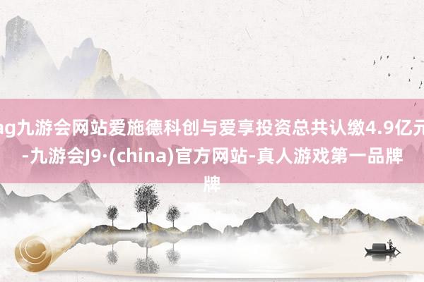 ag九游会网站爱施德科创与爱享投资总共认缴4.9亿元-九游会J9·(china)官方网站-真人游戏第一品牌