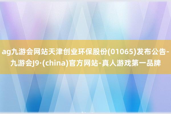 ag九游会网站天津创业环保股份(01065)发布公告-九游会J9·(china)官方网站-真人游戏第一品牌