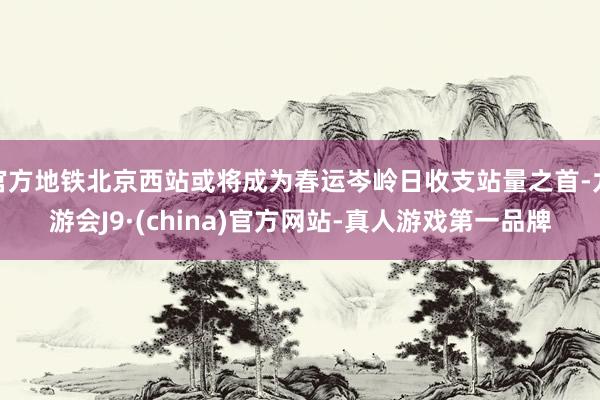 官方地铁北京西站或将成为春运岑岭日收支站量之首-九游会J9·(china)官方网站-真人游戏第一品牌
