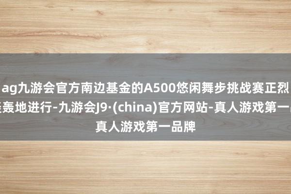ag九游会官方南边基金的A500悠闲舞步挑战赛正烈烈轰轰地进行-九游会J9·(china)官方网站-真人游戏第一品牌