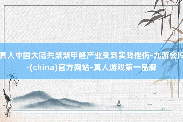 真人中国大陆共聚聚甲醛产业受到实践挫伤-九游会J9·(china)官方网站-真人游戏第一品牌