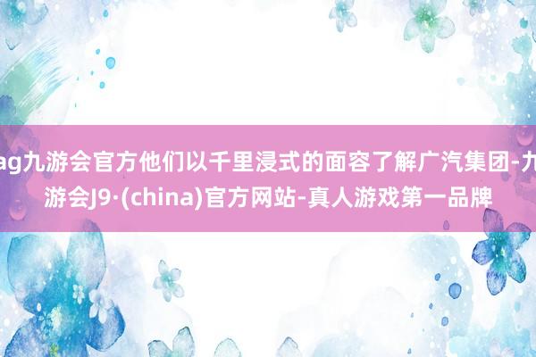 ag九游会官方他们以千里浸式的面容了解广汽集团-九游会J9·(china)官方网站-真人游戏第一品牌