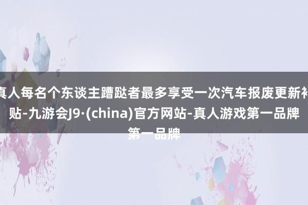 真人每名个东谈主蹧跶者最多享受一次汽车报废更新补贴-九游会J9·(china)官方网站-真人游戏第一品牌
