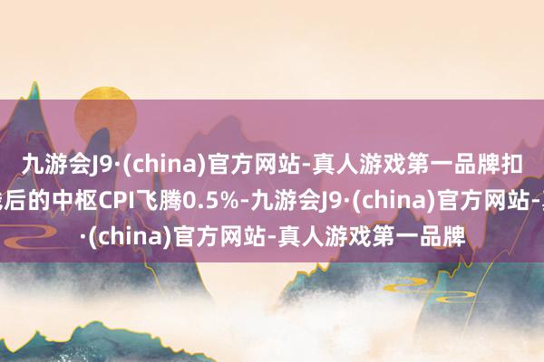 九游会J9·(china)官方网站-真人游戏第一品牌扣除食物和能源价钱后的中枢CPI飞腾0.5%-九游会J9·(china)官方网站-真人游戏第一品牌