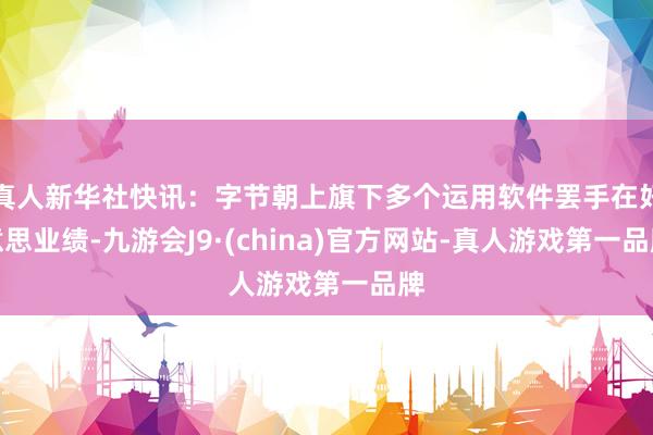 真人新华社快讯：字节朝上旗下多个运用软件罢手在好意思业绩-九游会J9·(china)官方网站-真人游戏第一品牌