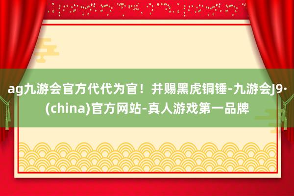 ag九游会官方代代为官！并赐黑虎铜锤-九游会J9·(china)官方网站-真人游戏第一品牌