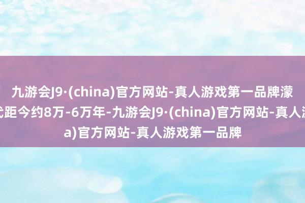 九游会J9·(china)官方网站-真人游戏第一品牌濛溪河行状年代距今约8万-6万年-九游会J9·(china)官方网站-真人游戏第一品牌