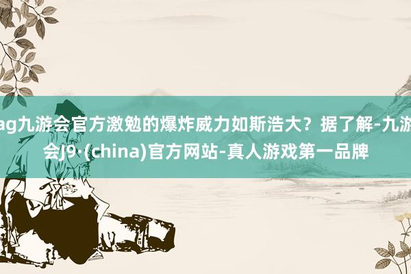 ag九游会官方激勉的爆炸威力如斯浩大？据了解-九游会J9·(china)官方网站-真人游戏第一品牌