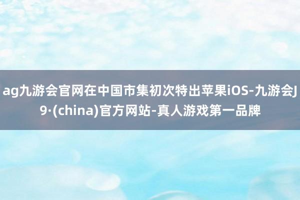 ag九游会官网在中国市集初次特出苹果iOS-九游会J9·(china)官方网站-真人游戏第一品牌