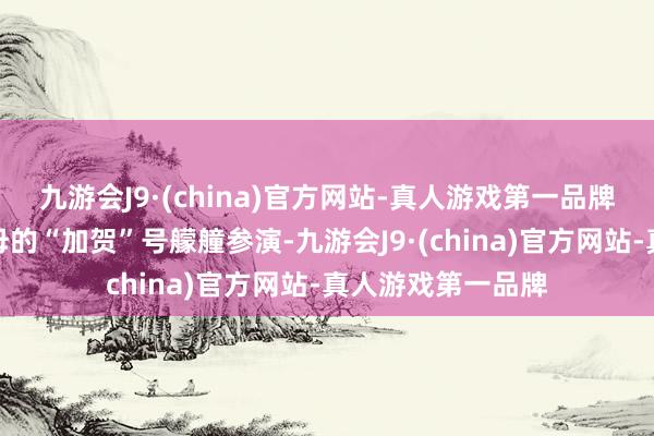 九游会J9·(china)官方网站-真人游戏第一品牌海自派出实为航母的“加贺”号艨艟参演-九游会J9·(china)官方网站-真人游戏第一品牌