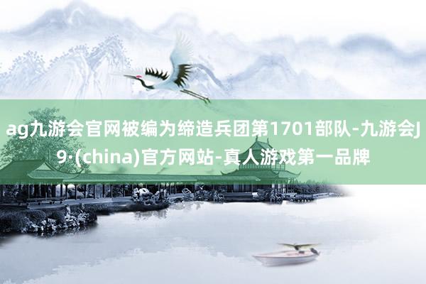 ag九游会官网被编为缔造兵团第1701部队-九游会J9·(china)官方网站-真人游戏第一品牌