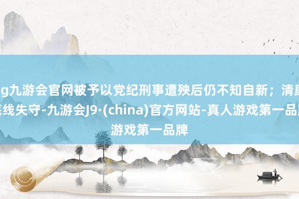 ag九游会官网被予以党纪刑事遭殃后仍不知自新；清廉底线失守-九游会J9·(china)官方网站-真人游戏第一品牌