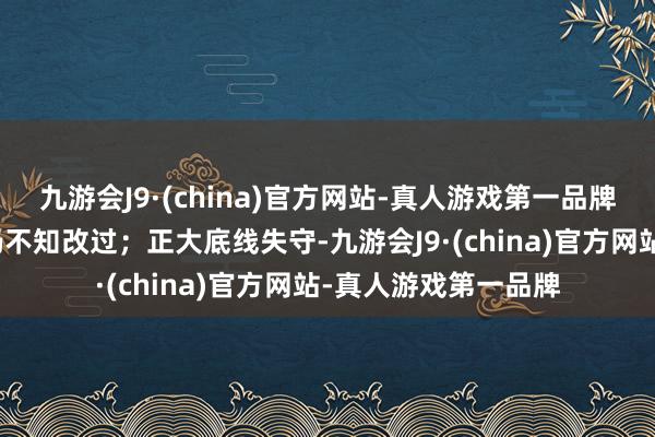 九游会J9·(china)官方网站-真人游戏第一品牌被赐与党纪贬责后仍不知改过；正大底线失守-九游会J9·(china)官方网站-真人游戏第一品牌