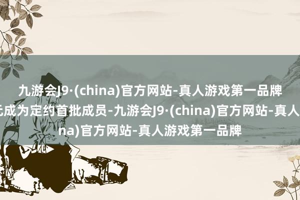 九游会J9·(china)官方网站-真人游戏第一品牌筹办31家单元成为定约首批成员-九游会J9·(china)官方网站-真人游戏第一品牌