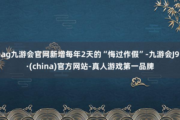 ag九游会官网新增每年2天的“悔过作假”-九游会J9·(china)官方网站-真人游戏第一品牌