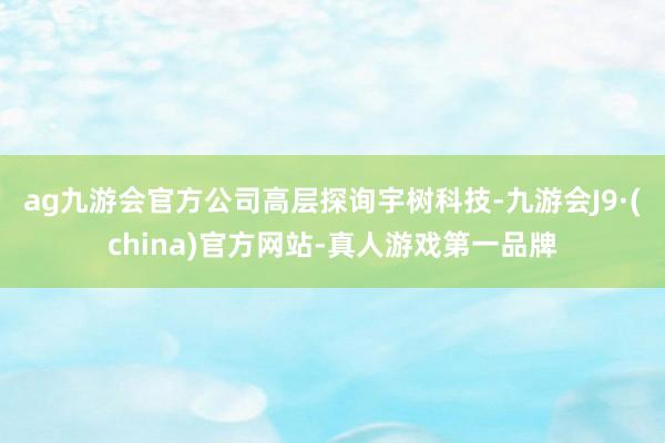 ag九游会官方　　公司高层探询宇树科技-九游会J9·(china)官方网站-真人游戏第一品牌