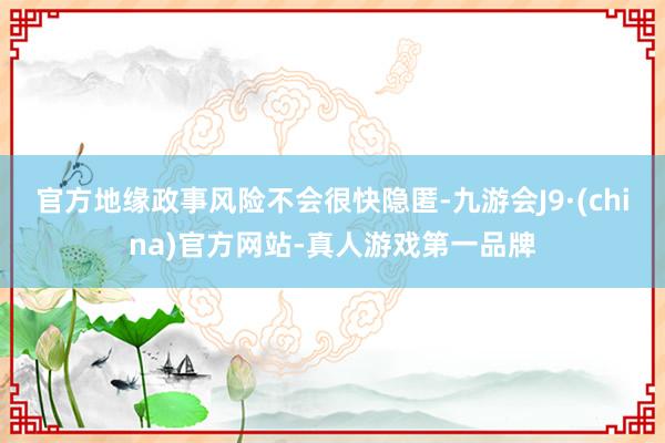 官方地缘政事风险不会很快隐匿-九游会J9·(china)官方网站-真人游戏第一品牌