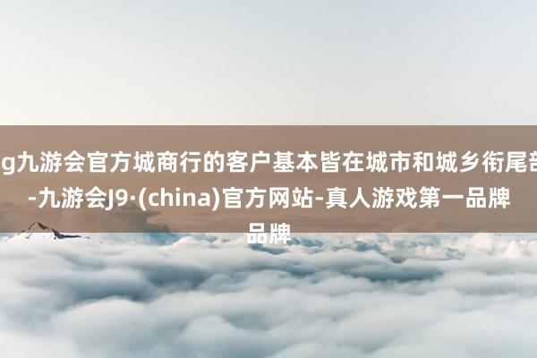 ag九游会官方城商行的客户基本皆在城市和城乡衔尾部-九游会J9·(china)官方网站-真人游戏第一品牌