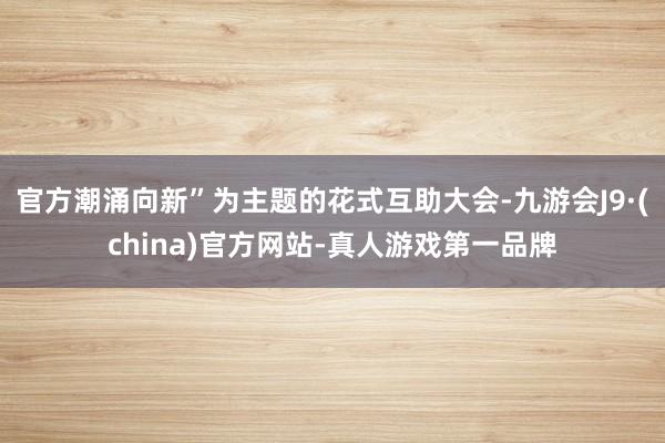 官方潮涌向新”为主题的花式互助大会-九游会J9·(china)官方网站-真人游戏第一品牌