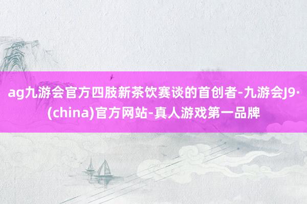 ag九游会官方四肢新茶饮赛谈的首创者-九游会J9·(china)官方网站-真人游戏第一品牌