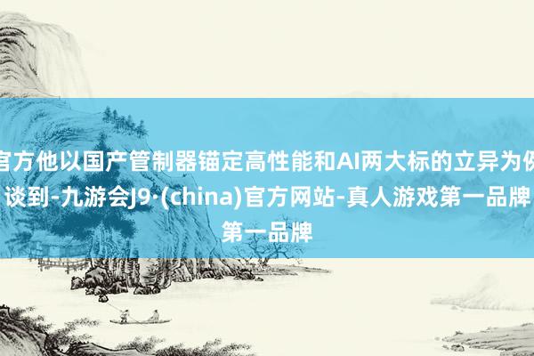 官方他以国产管制器锚定高性能和AI两大标的立异为例谈到-九游会J9·(china)官方网站-真人游戏第一品牌