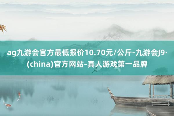 ag九游会官方最低报价10.70元/公斤-九游会J9·(china)官方网站-真人游戏第一品牌