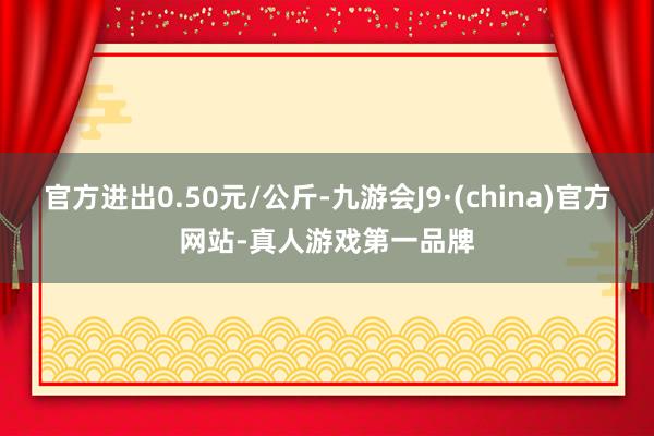 官方进出0.50元/公斤-九游会J9·(china)官方网站-真人游戏第一品牌