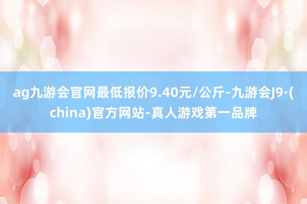 ag九游会官网最低报价9.40元/公斤-九游会J9·(china)官方网站-真人游戏第一品牌