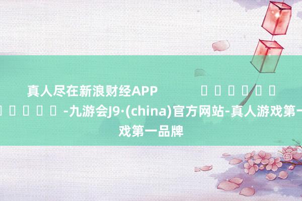 真人尽在新浪财经APP            													-九游会J9·(china)官方网站-真人游戏第一品牌