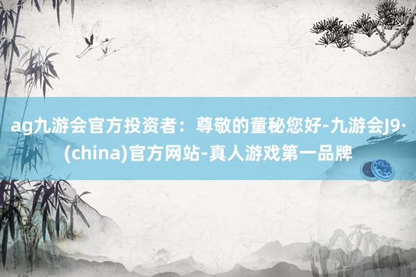 ag九游会官方投资者：尊敬的董秘您好-九游会J9·(china)官方网站-真人游戏第一品牌